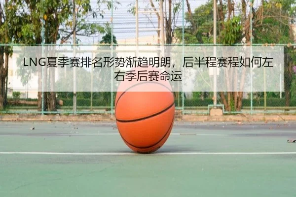 LNG夏季赛排名形势渐趋明朗，后半程赛程如何左右季后赛命运